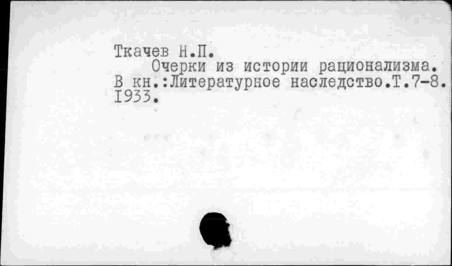 ﻿Ткачев Н.П.
Очерки из истории рационализма. В кн.:Литературное наследство.Т.7-8. 1933.